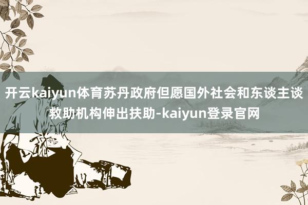 开云kaiyun体育苏丹政府但愿国外社会和东谈主谈救助机构伸出扶助-kaiyun登录官网