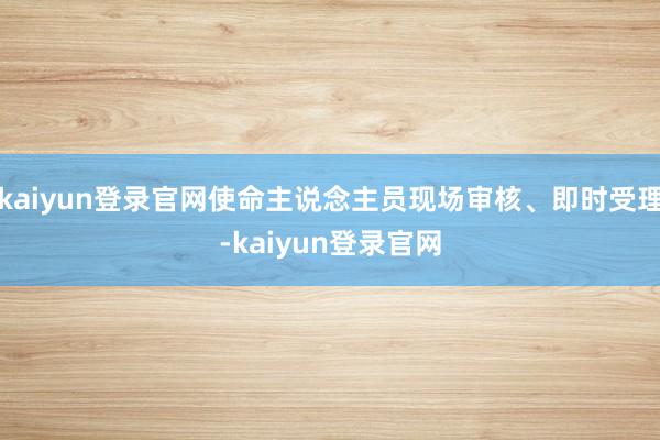 kaiyun登录官网使命主说念主员现场审核、即时受理-kaiyun登录官网