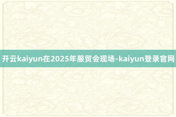 开云kaiyun在2025年服贸会现场-kaiyun登录官网