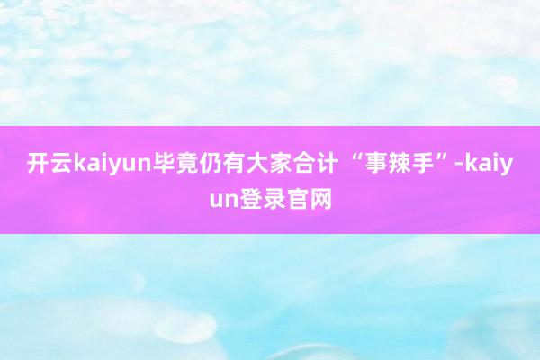 开云kaiyun毕竟仍有大家合计 “事辣手”-kaiyun登录官网