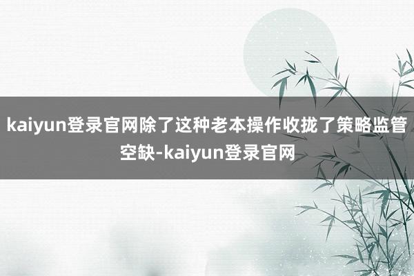 kaiyun登录官网除了这种老本操作收拢了策略监管空缺-kaiyun登录官网