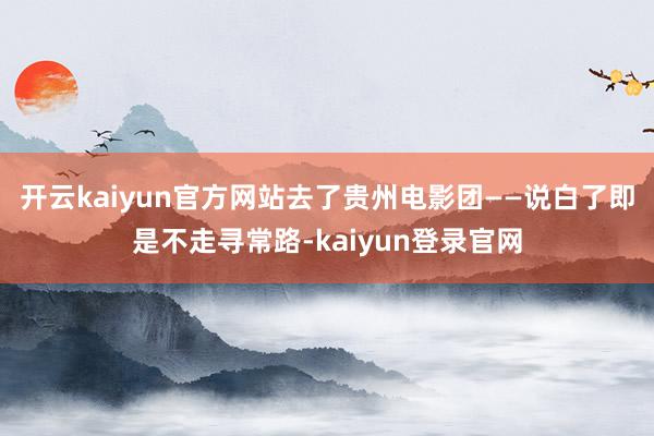 开云kaiyun官方网站去了贵州电影团——说白了即是不走寻常路-kaiyun登录官网