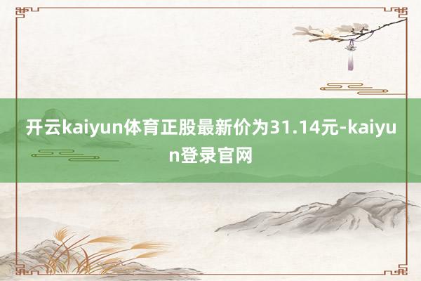 开云kaiyun体育正股最新价为31.14元-kaiyun登录官网