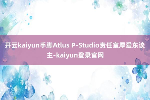 开云kaiyun手脚Atlus P-Studio责任室厚爱东谈主-kaiyun登录官网
