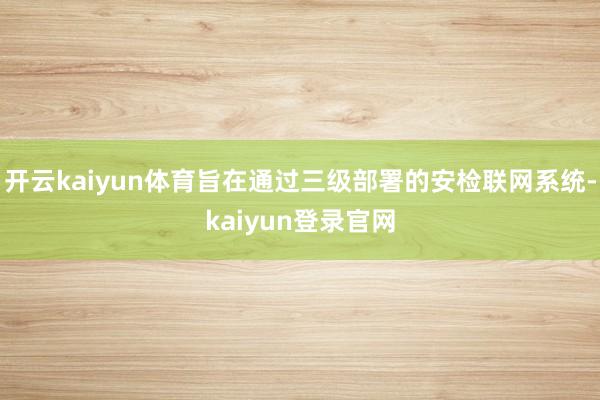 开云kaiyun体育旨在通过三级部署的安检联网系统-kaiyun登录官网