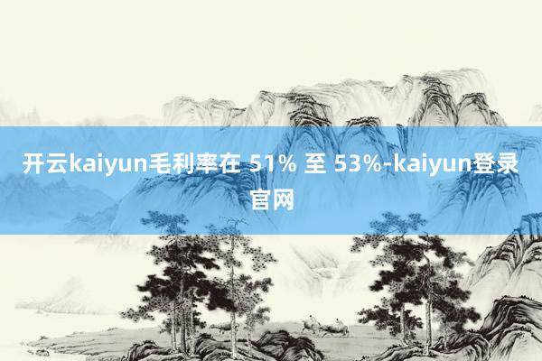 开云kaiyun毛利率在 51% 至 53%-kaiyun登录官网