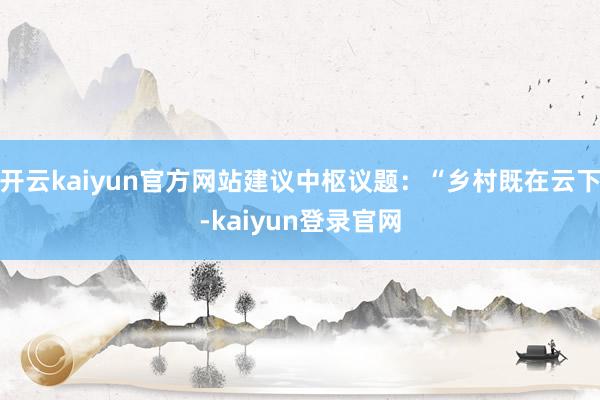 开云kaiyun官方网站建议中枢议题：“乡村既在云下-kaiyun登录官网
