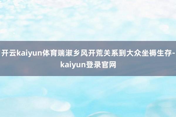 开云kaiyun体育端淑乡风开荒关系到大众坐褥生存-kaiyun登录官网