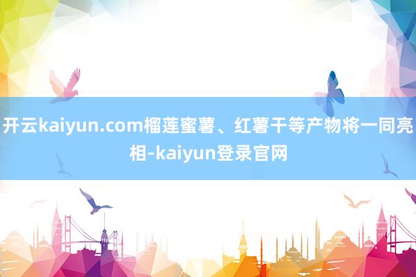 开云kaiyun.com榴莲蜜薯、红薯干等产物将一同亮相-kaiyun登录官网