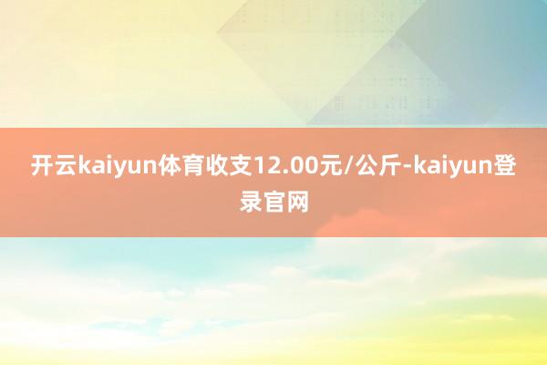 开云kaiyun体育收支12.00元/公斤-kaiyun登录官网