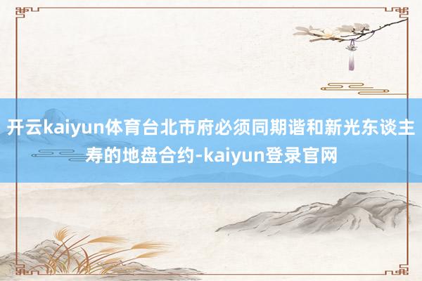 开云kaiyun体育台北市府必须同期谐和新光东谈主寿的地盘合约-kaiyun登录官网