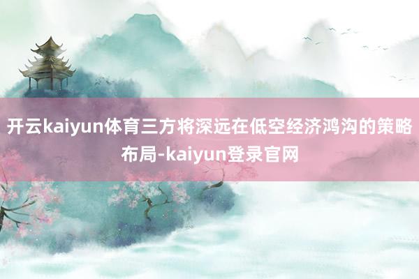 开云kaiyun体育三方将深远在低空经济鸿沟的策略布局-kaiyun登录官网