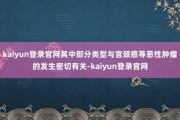 kaiyun登录官网其中部分类型与宫颈癌等恶性肿瘤的发生密切有关-kaiyun登录官网