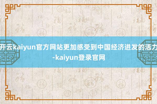 开云kaiyun官方网站更加感受到中国经济迸发的活力-kaiyun登录官网