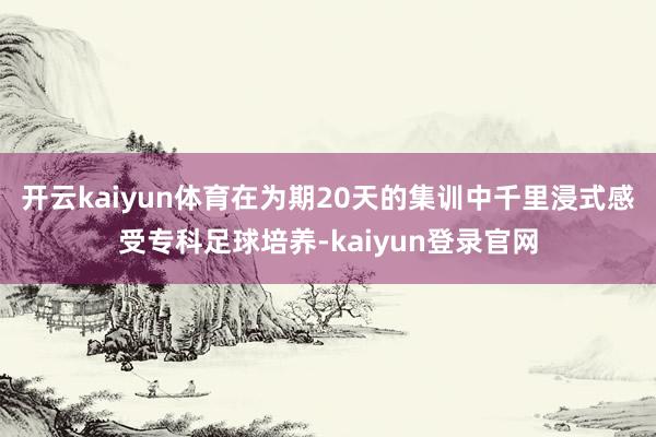 开云kaiyun体育在为期20天的集训中千里浸式感受专科足球培养-kaiyun登录官网