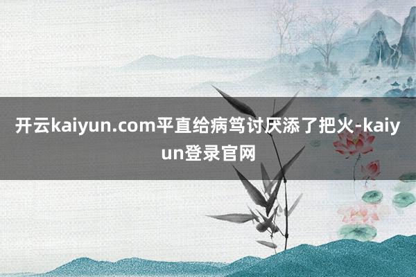 开云kaiyun.com平直给病笃讨厌添了把火-kaiyun登录官网