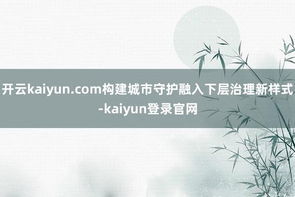 开云kaiyun.com构建城市守护融入下层治理新样式-kaiyun登录官网