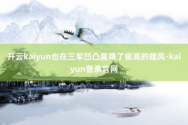 开云kaiyun也在三军凹凸赢得了极高的雄风-kaiyun登录官网