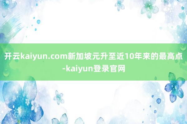 开云kaiyun.com新加坡元升至近10年来的最高点-kaiyun登录官网