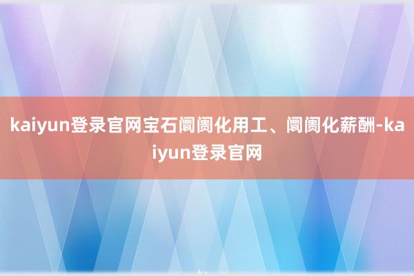 kaiyun登录官网宝石阛阓化用工、阛阓化薪酬-kaiyun登录官网