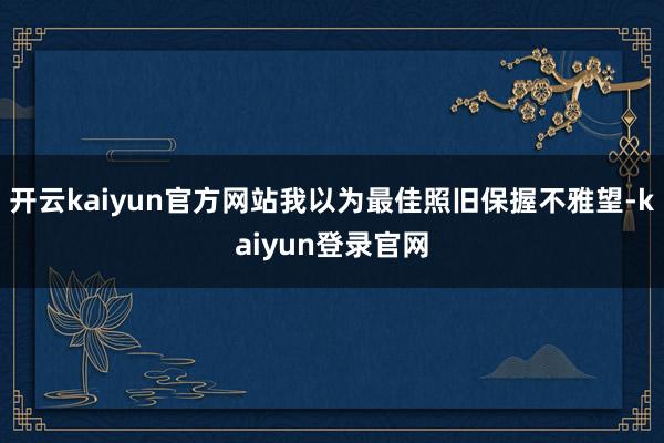 开云kaiyun官方网站我以为最佳照旧保握不雅望-kaiyun登录官网