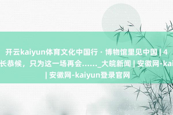 开云kaiyun体育文化中国行 · 博物馆里见中国 | 4000余年的漫长恭候,只为这一场再会......_大皖新闻 | 安徽网-kaiyun登录官网