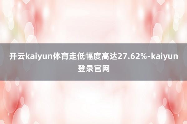 开云kaiyun体育走低幅度高达27.62%-kaiyun登录官网