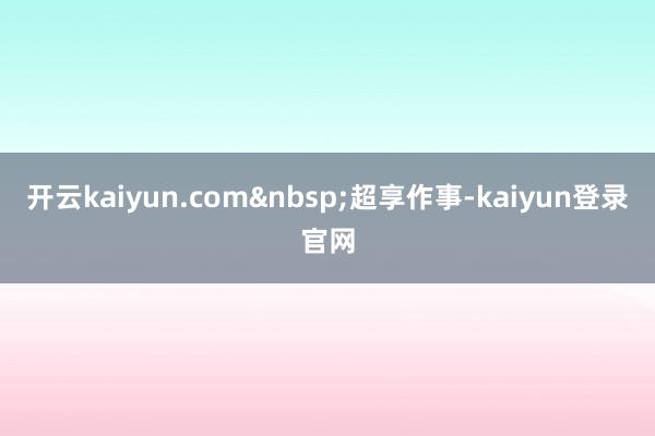 开云kaiyun.com&nbsp;超享作事-kaiyun登录官网