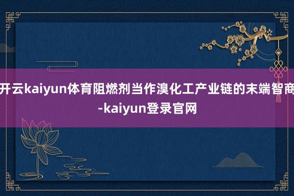 开云kaiyun体育阻燃剂当作溴化工产业链的末端智商-kaiyun登录官网