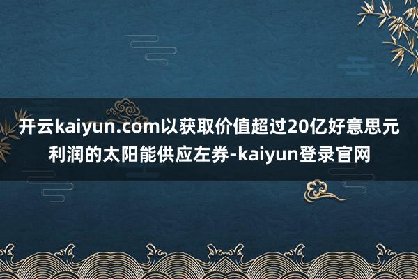 开云kaiyun.com以获取价值超过20亿好意思元利润的太阳能供应左券-kaiyun登录官网