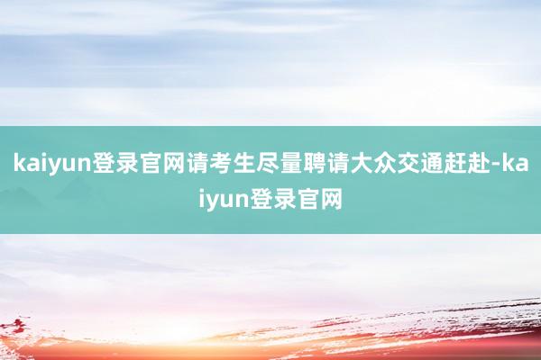 kaiyun登录官网请考生尽量聘请大众交通赶赴-kaiyun登录官网