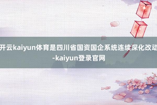 开云kaiyun体育是四川省国资国企系统连续深化改动-kaiyun登录官网