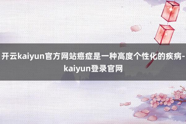 开云kaiyun官方网站癌症是一种高度个性化的疾病-kaiyun登录官网