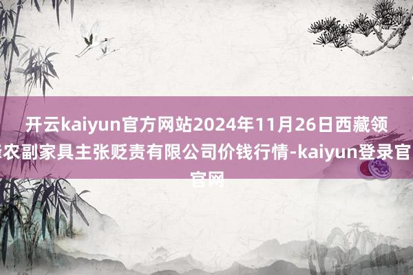 开云kaiyun官方网站2024年11月26日西藏领峰农副家具主张贬责有限公司价钱行情-kaiyun登录官网