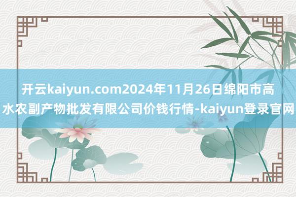开云kaiyun.com2024年11月26日绵阳市高水农副产物批发有限公司价钱行情-kaiyun登录官网
