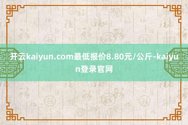 开云kaiyun.com最低报价8.80元/公斤-kaiyun登录官网