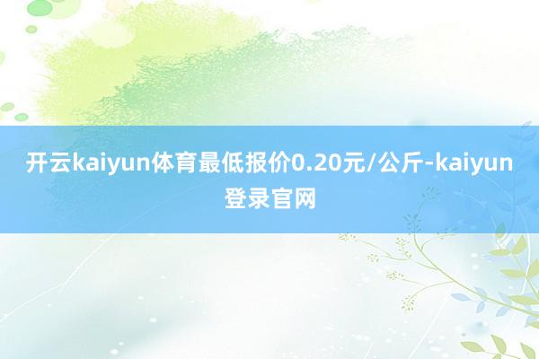 开云kaiyun体育最低报价0.20元/公斤-kaiyun登录官网