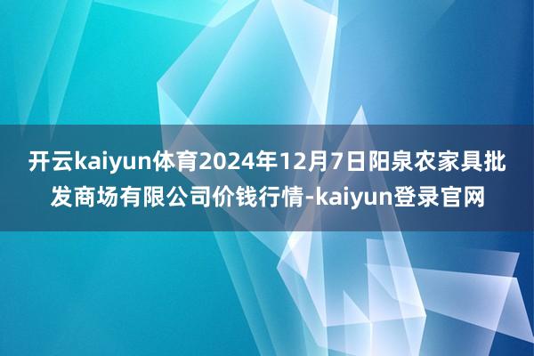 开云kaiyun体育2024年12月7日阳泉农家具批发商场有限公司价钱行情-kaiyun登录官网