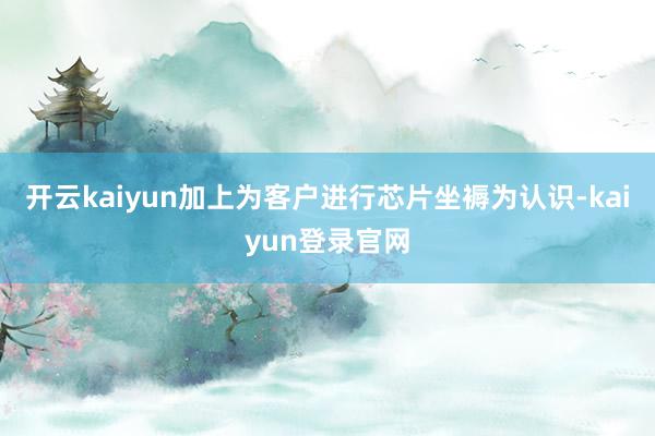 开云kaiyun加上为客户进行芯片坐褥为认识-kaiyun登录官网
