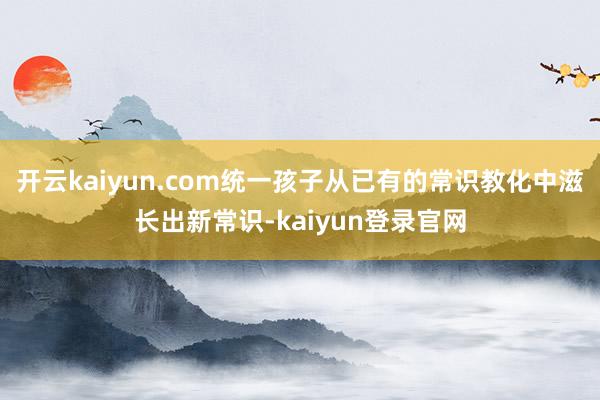 开云kaiyun.com统一孩子从已有的常识教化中滋长出新常识-kaiyun登录官网