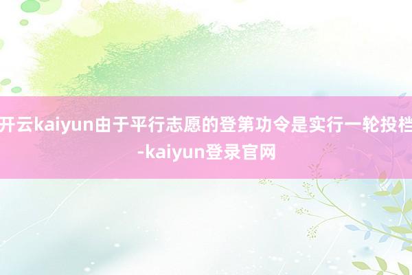 开云kaiyun由于平行志愿的登第功令是实行一轮投档-kaiyun登录官网