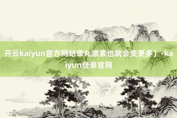 开云kaiyun官方网站睾丸激素也就会变更多）-kaiyun登录官网