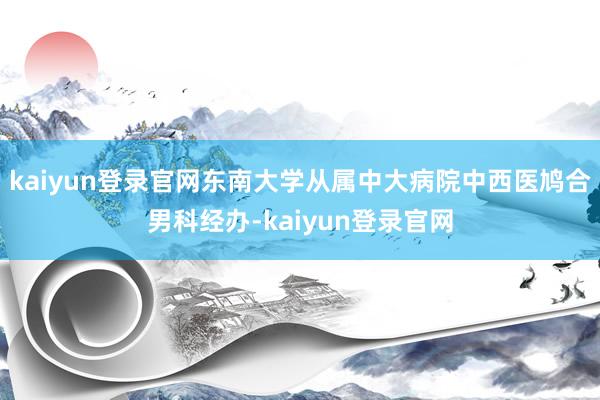 kaiyun登录官网东南大学从属中大病院中西医鸠合男科经办-kaiyun登录官网