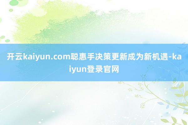 开云kaiyun.com聪惠手决策更新成为新机遇-kaiyun登录官网