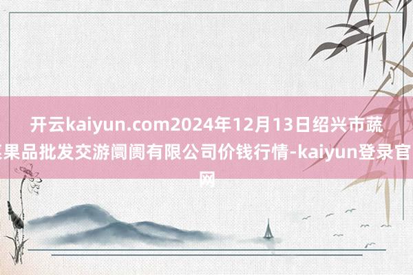 开云kaiyun.com2024年12月13日绍兴市蔬菜果品批发交游阛阓有限公司价钱行情-kaiyun登录官网