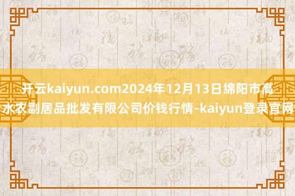 开云kaiyun.com2024年12月13日绵阳市高水农副居品批发有限公司价钱行情-kaiyun登录官网