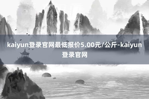 kaiyun登录官网最低报价5.00元/公斤-kaiyun登录官网