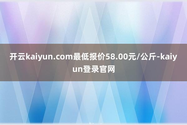 开云kaiyun.com最低报价58.00元/公斤-kaiyun登录官网