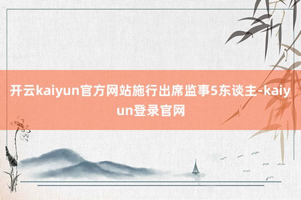 开云kaiyun官方网站施行出席监事5东谈主-kaiyun登录官网