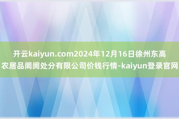 开云kaiyun.com2024年12月16日徐州东高农居品阛阓处分有限公司价钱行情-kaiyun登录官网